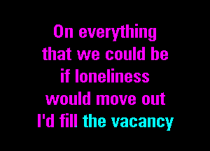 0n everything
that we could he

HloneHness
would move out
I'd fill the vacancyr