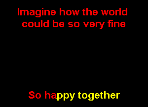 Imagine how the world
could be so very fine

So happy together