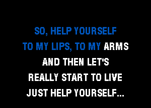 SO, HELP YOURSELF
TO MY LIPS, TO MY ARMS
AND THEN LET'S
REALLY START TO LIVE
JUST HELP YOURSELF...