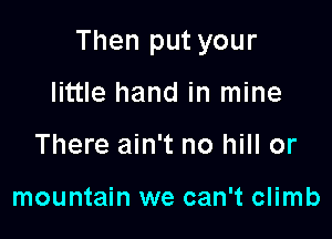 Then put your

little hand in mine
There ain't no hill or

mountain we can't climb