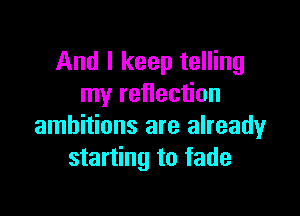 And I keep telling
my reflection

ambitions are already
starting to fade