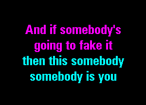 And if somehody's
going to fake it

then this somebody
somebody is you