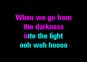 When we go from
the darkness

into the light
ooh woh hoooo