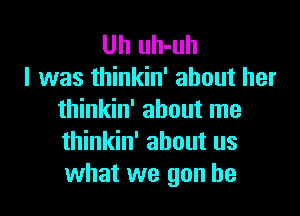 Uh uh-uh
I was thinkin' about her

thinkin' about me
thinkin' about us
what we gun he