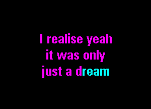 I realise yeah

it was only
just a dream