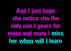 And I iust hope
she notice she the
only one I yearn for

more and more I miss
her when will I learn