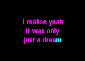 I realise yeah

it was only
just a dream