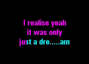 I realise yeah

it was only
just a dre ..... am