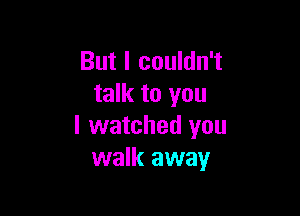 But I couldn't
talk to you

I watched you
walk away