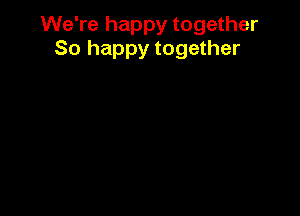 We're happy together
So happy together