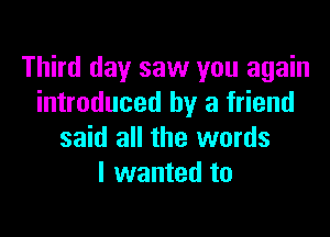 Third day saw you again
introduced by a friend

said all the words
I wanted to
