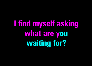 I find myself asking

what are you
waiting for?
