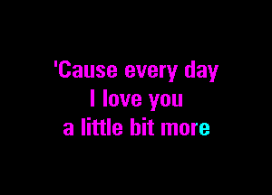 'Cause every day

I love you
a little bit more