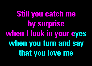 Still you catch me
by surprise
when I look in your eyes
when you turn and say
that you love me