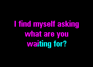 I find myself asking

what are you
waiting for?