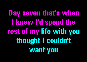 Day seven that's when
I knew I'd spend the
rest of my life with you
thought I couldn't
want you