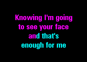 Knowing I'm going
to see your face

and that's
enough for me