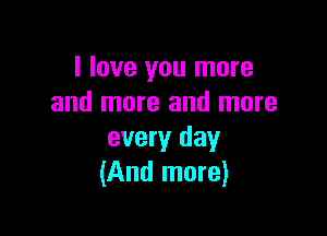 I love you more
and more and more

every day
(And more)