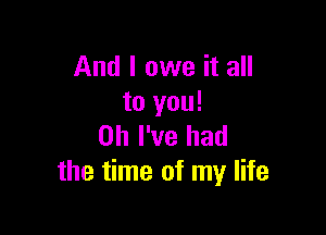 And I owe it all
to you!

Oh I've had
the time of my life