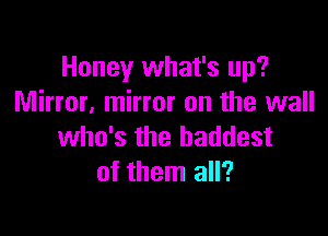 Honey what's up?
Mirror. mirror on the wall

who's the baddest
of them all?