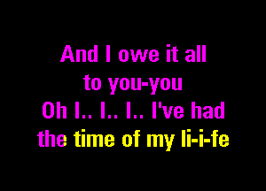 And I owe it all
to you-you

on L. l.. I.. I've had
the time of my li-i-fe