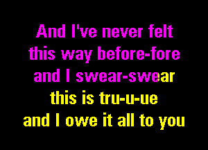 And I've never felt
this way before-fore

and l swear-swear
this is tru-u-ue
and I owe it all to you