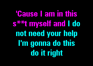 'Cause I am in this
smt myself and I do

not need your help
I'm gonna do this
do it right