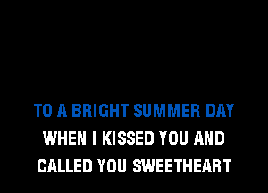 TO A BRIGHT SUMMER DAY
WHEN I KISSED YOU AND
CALLED YOU SWEETHERRT