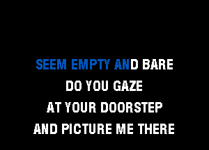 SEEM EMPTY AND BABE
DO YOU GAZE
AT YOUR DOORSTEP

AND PICTURE ME THERE l