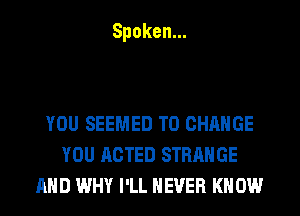 Spoken.

YOU SEEMED TO CHANGE
YOU ACTED STRANGE
AND WHY I'LL NEVER KN 0W