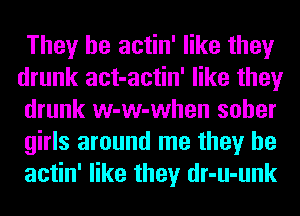 They be actin' like they
drunk act-actin' like they
drunk w-w-when sober
girls around me they be
actin' like they dr-u-unk