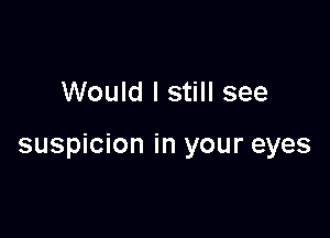 Would I still see

suspicion in your eyes