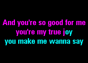 And you're so good for me

you're my true joy
you make me wanna say