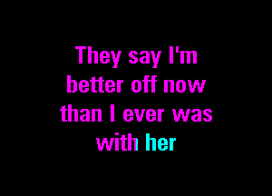 They say I'm
better off now

than I ever was
with her