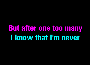 But after one too many

I know that I'm never