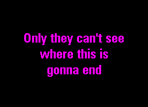 Only they can't see

where this is
gonna end