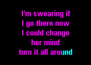 I'm swearing if
I go there now

I could change
her mind
turn it all around