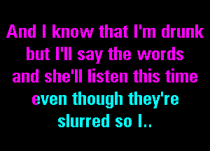 And I know that I'm drunk
but I'll say the words
and she'll listen this time
even though they're
slurred so l..