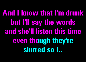 And I know that I'm drunk
but I'll say the words
and she'll listen this time
even though they're
slurred so l..