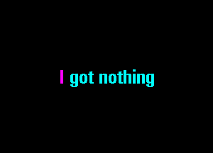 I got nothing