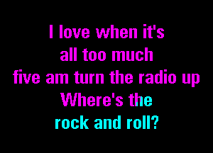 I love when it's
all too much

five am turn the radio up
Where's the
rock and roll?