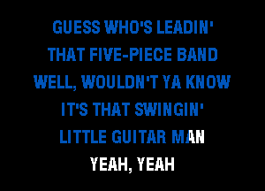 GUESS WHO'S LEADIH'
THAT FlVE-PIECE BAND
WELL, WOULDN'T YA KNOW
IT'S THAT SWIHGIN'
LITTLE GUITAR MAN
YEAH, YEAH