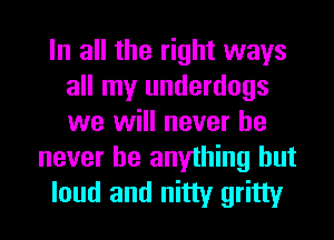 In all the right ways
all my underdogs
we will never he

never be anything but
loud and nitty gritty