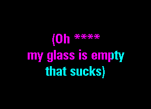 my glass is empty
that sucks)