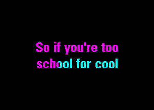 So if you're too

school for cool