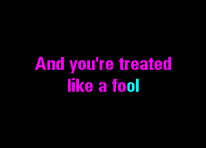 And you're treated

like a fool