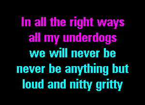 In all the right ways
all my underdogs
we will never he

never be anything but
loud and nitty gritty