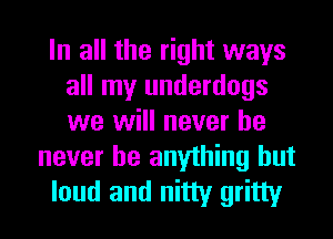 In all the right ways
all my underdogs
we will never he

never be anything but
loud and nitty gritty