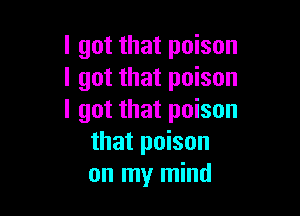 I got that poison
I got that poison

I got that poison
that poison
on my mind