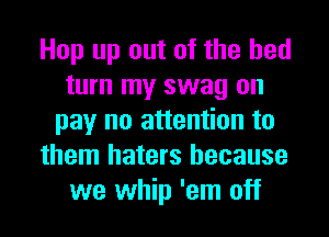 Hop up out of the bed
turn my swag on
pay no attention to
them haters because
we whip 'em off